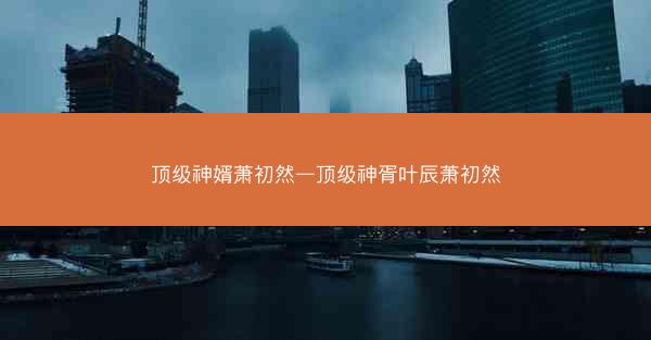 顶级神婿萧初然—顶级神胥叶辰萧初然 顶级神婿萧初然—顶级神胥叶辰萧初然