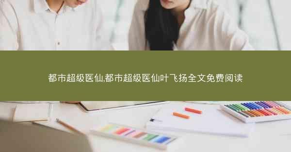 都市超级医仙,都市超级医仙叶飞扬全文免费阅读