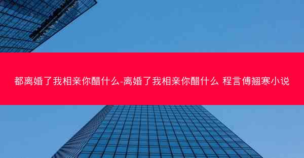 都离婚了我相亲你醋什么-离婚了我相亲你醋什么 程言傅翘寒小说