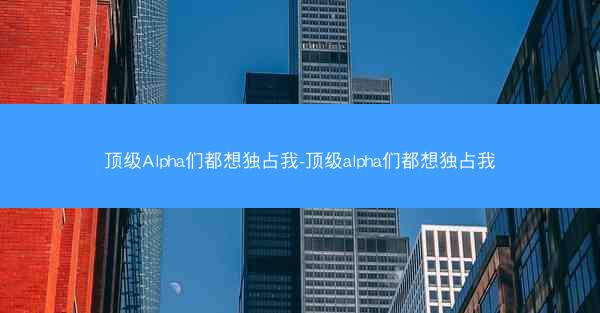 顶级Alpha们都想独占我-顶级alpha们都想独占我