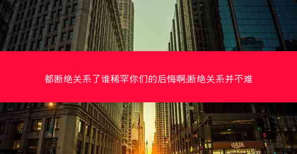 都断绝关系了谁稀罕你们的后悔啊;断绝关系并不难