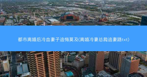 都市离婚后冷血妻子追悔莫及(离婚冷妻总裁追妻路txt)