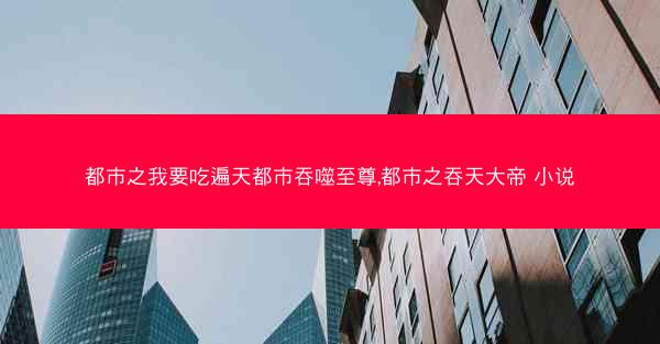 都市之我要吃遍天都市吞噬至尊,都市之吞天大帝 小说