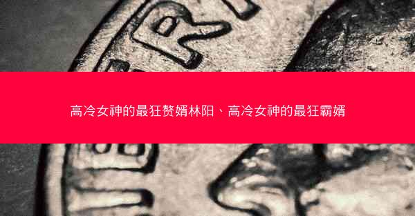高冷女神的最狂赘婿林阳、高冷女神的最狂霸婿