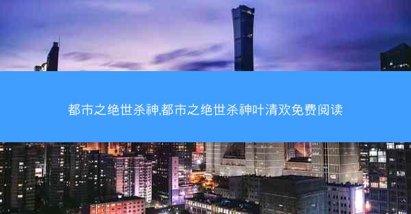 都市之绝世杀神,都市之绝世杀神叶清欢免费阅读