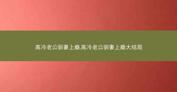 高冷老公驯妻上瘾,高冷老公驯妻上瘾大结局