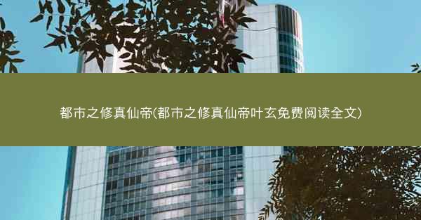都市之修真仙帝(都市之修真仙帝叶玄免费阅读全文)