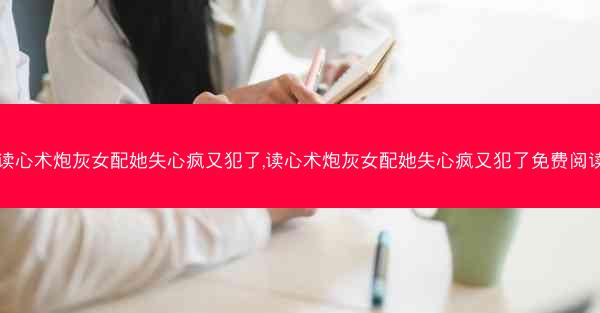 读心术炮灰女配她失心疯又犯了,读心术炮灰女配她失心疯又犯了免费阅读