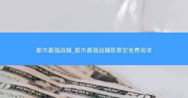 都市最强战婿_都市最强战婿陈景宏免费阅读