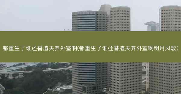 都重生了谁还替渣夫养外室啊(都重生了谁还替渣夫养外室啊明月风歌)
