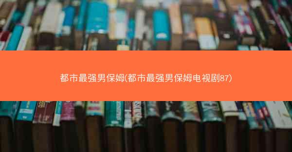 都市最强男保姆(都市最强男保姆电视剧87) 都市最强男保姆(都市最强男保姆电视剧87)