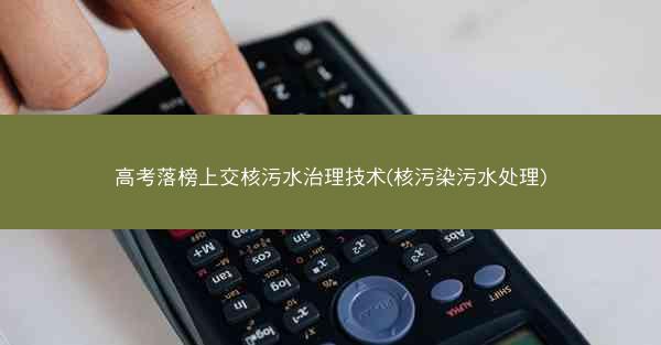 高考落榜上交核污水治理技术(核污染污水处理)
