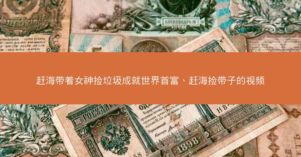 赶海带着女神捡垃圾成就世界首富、赶海捡带子的视频 赶海带着女神捡垃圾成就世界首富、赶海捡带子的视频