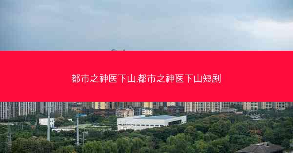 都市之神医下山,都市之神医下山短剧