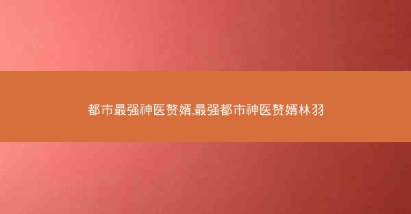 都市最强神医赘婿,最强都市神医赘婿林羽
