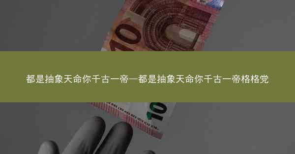 都是抽象天命你千古一帝—都是抽象天命你千古一帝格格党