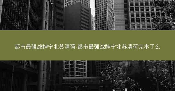 都市最强战神宁北苏清荷-都市最强战神宁北苏清荷完本了么