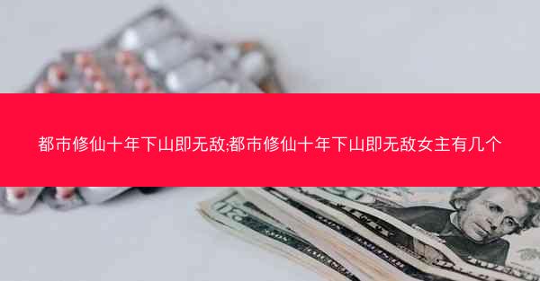 都市修仙十年下山即无敌;都市修仙十年下山即无敌女主有几个