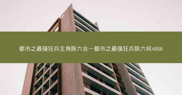都市之最强狂兵主角陈六合—都市之最强狂兵陈六何4956