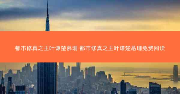 都市修真之王叶谦楚慕珊-都市修真之王叶谦楚慕珊免费阅读