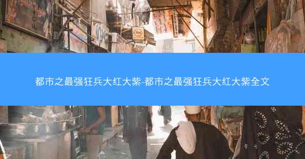 都市之最强狂兵大红大紫-都市之最强狂兵大红大紫全文
