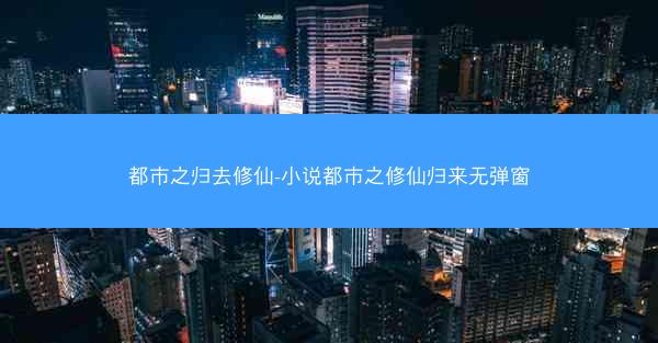 都市之归去修仙-小说都市之修仙归来无弹窗