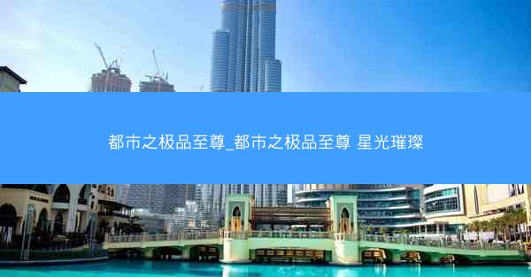 都市之极品至尊_都市之极品至尊 星光璀璨