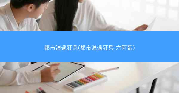 都市逍遥狂兵(都市逍遥狂兵 六阿哥) 都市逍遥狂兵(都市逍遥狂兵 六阿哥)