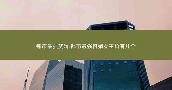 都市最强赘婿-都市最强赘婿女主角有几个