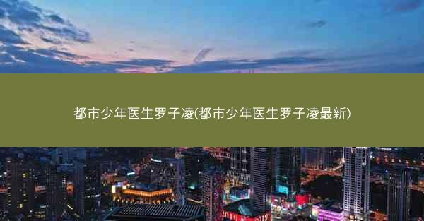都市少年医生罗子凌(都市少年医生罗子凌最新)