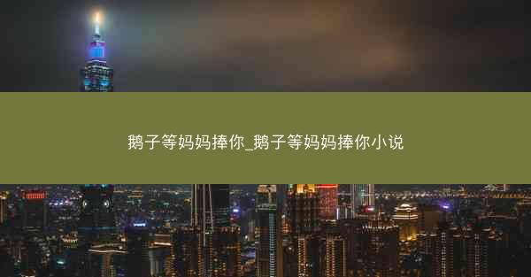 鹅子等妈妈捧你_鹅子等妈妈捧你小说