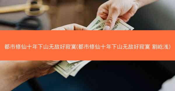 都市修仙十年下山无敌好寂寞(都市修仙十年下山无敌好寂寞 割屹浅)