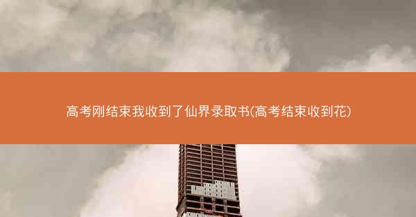 高考刚结束我收到了仙界录取书(高考结束收到花)
