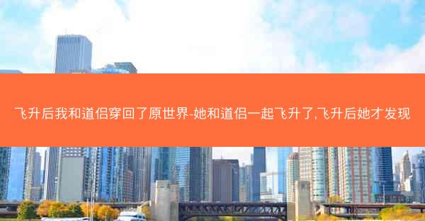 飞升后我和道侣穿回了原世界-她和道侣一起飞升了,飞升后她才发现