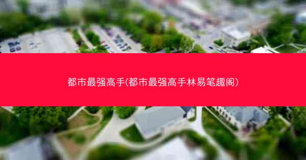 都市最强高手(都市最强高手林易笔趣阁)