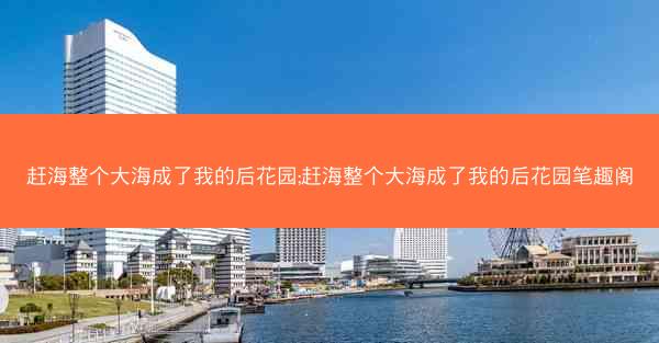 赶海整个大海成了我的后花园;赶海整个大海成了我的后花园笔趣阁