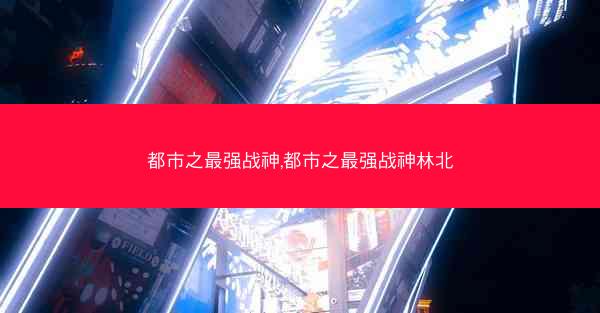 都市之最强战神,都市之最强战神林北