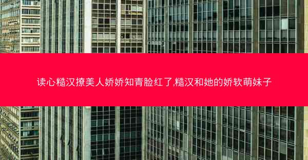读心糙汉撩美人娇娇知青脸红了,糙汉和她的娇软萌妹子