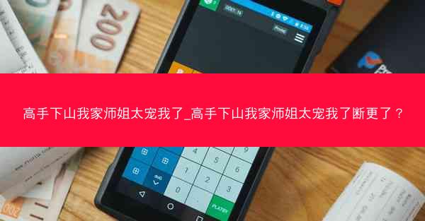 高手下山我家师姐太宠我了_高手下山我家师姐太宠我了断更了? 高手下山我家师姐太宠我了_高手下山我家师姐太宠我了断更了?
