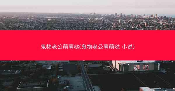 鬼物老公萌萌哒(鬼物老公萌萌哒 小说)