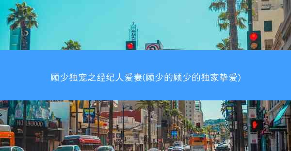 顾少独宠之经纪人爱妻(顾少的顾少的独家挚爱)