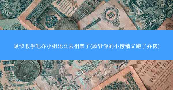 顾爷收手吧乔小姐她又去相亲了(顾爷你的小撩精又跑了乔筱)