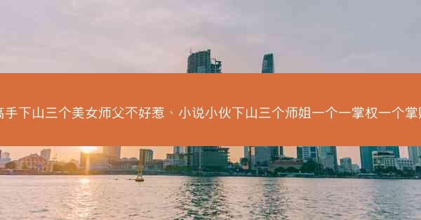 高手下山三个美女师父不好惹、小说小伙下山三个师姐一个一掌权一个掌财