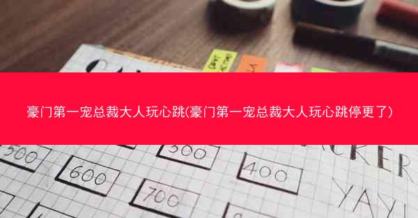 豪门第一宠总裁大人玩心跳(豪门第一宠总裁大人玩心跳停更了)