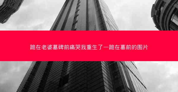 跪在老婆墓碑前痛哭我重生了—跪在墓前的图片