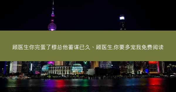 顾医生你完蛋了穆总他蓄谋已久、顾医生,你要多宠我免费阅读