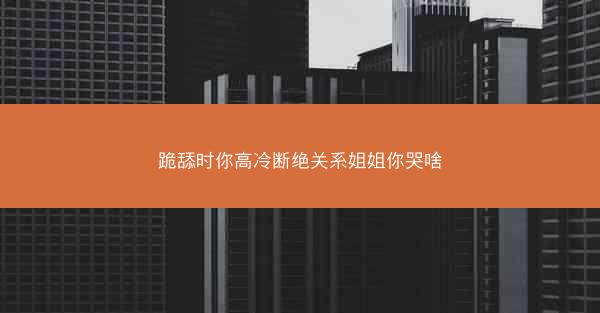 跪舔时你高冷断绝关系姐姐你哭啥