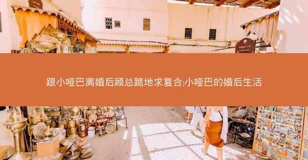 跟小哑巴离婚后顾总跪地求复合;小哑巴的婚后生活