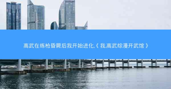 高武在练枪昏厥后我开始进化,《我,高武综漫开武馆》 高武在练枪昏厥后我开始进化,《我,高武综漫开武馆》