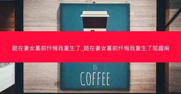 跪在妻女墓前忏悔我重生了_跪在妻女墓前忏悔我重生了笔趣阁